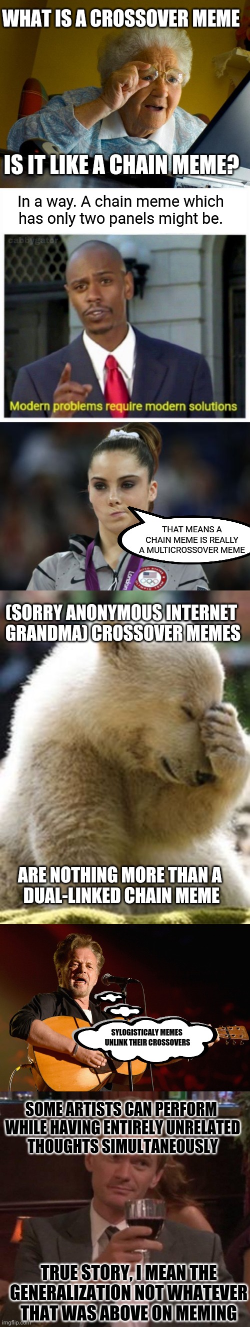 Quantity Over Quality | WHAT IS A CROSSOVER MEME; IS IT LIKE A CHAIN MEME? In a way. A chain meme which has only two panels might be. THAT MEANS A CHAIN MEME IS REALLY A MULTICROSSOVER MEME; (SORRY ANONYMOUS INTERNET 
GRANDMA) CROSSOVER MEMES; ARE NOTHING MORE THAN A 
DUAL-LINKED CHAIN MEME; SYLOGISTICALY MEMES 
UNLINK THEIR CROSSOVERS; SOME ARTISTS CAN PERFORM
 WHILE HAVING ENTIRELY UNRELATED
 THOUGHTS SIMULTANEOUSLY; TRUE STORY, I MEAN THE GENERALIZATION NOT WHATEVER THAT WAS ABOVE ON MEMING | image tagged in memes,grandma finds the internet,modern problems,mckayla maroney not impressed,hopeless,john cougar mellencamp | made w/ Imgflip meme maker