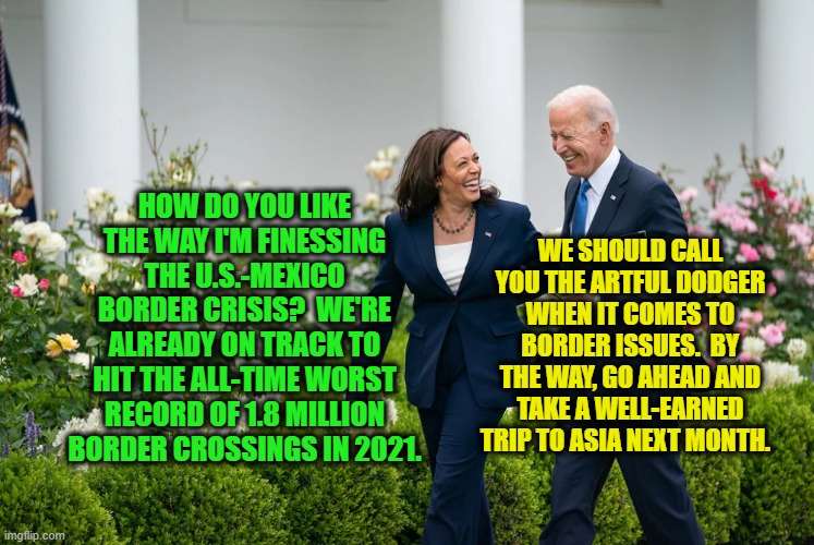 Czarina Harris Chuckles about Border with Prez Joe | WE SHOULD CALL YOU THE ARTFUL DODGER WHEN IT COMES TO BORDER ISSUES.  BY THE WAY, GO AHEAD AND TAKE A WELL-EARNED TRIP TO ASIA NEXT MONTH. HOW DO YOU LIKE THE WAY I'M FINESSING THE U.S.-MEXICO BORDER CRISIS?  WE'RE ALREADY ON TRACK TO HIT THE ALL-TIME WORST RECORD OF 1.8 MILLION BORDER CROSSINGS IN 2021. | image tagged in kamala harris,joe biden,border | made w/ Imgflip meme maker