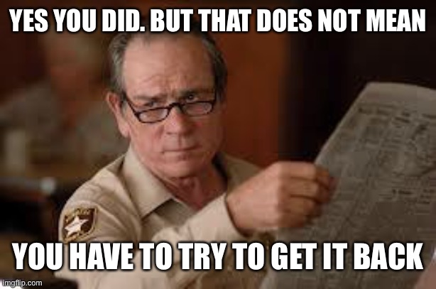 no country for old men tommy lee jones | YES YOU DID. BUT THAT DOES NOT MEAN YOU HAVE TO TRY TO GET IT BACK | image tagged in no country for old men tommy lee jones | made w/ Imgflip meme maker