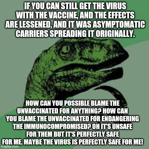 The circular logic of the vaccine tyrants will make your head spin. | IF YOU CAN STILL GET THE VIRUS WITH THE VACCINE, AND THE EFFECTS ARE LESSENED, AND IT WAS ASYMPTOMATIC CARRIERS SPREADING IT ORIGINALLY. HOW CAN YOU POSSIBLE BLAME THE UNVACCINATED FOR ANYTHING? HOW CAN YOU BLAME THE UNVACCINATED FOR ENDANGERING THE IMMUNOCOMPROMISED? OH IT'S UNSAFE FOR THEM BUT IT'S PERFECTLY SAFE FOR ME. MAYBE THE VIRUS IS PERFECTLY SAFE FOR ME! | image tagged in time raptor,covid-19,covid19,coronavirus,vaccine,tyrant | made w/ Imgflip meme maker