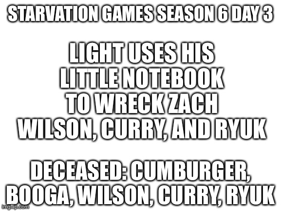 Ha | LIGHT USES HIS LITTLE NOTEBOOK TO WRECK ZACH WILSON, CURRY, AND RYUK; STARVATION GAMES SEASON 6 DAY 3; DECEASED: CUMBURGER, BOOGA, WILSON, CURRY, RYUK | image tagged in blank white template | made w/ Imgflip meme maker