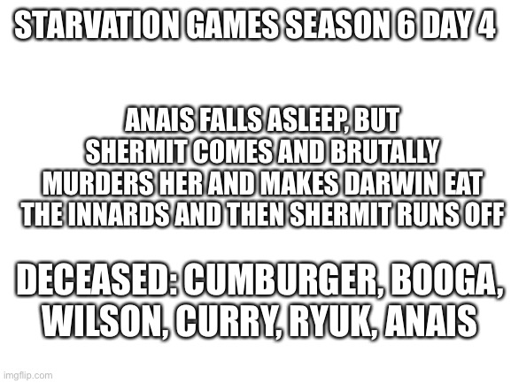 Cubs | ANAIS FALLS ASLEEP, BUT SHERMIT COMES AND BRUTALLY MURDERS HER AND MAKES DARWIN EAT THE INNARDS AND THEN SHERMIT RUNS OFF; STARVATION GAMES SEASON 6 DAY 4; DECEASED: CUMBURGER, BOOGA, WILSON, CURRY, RYUK, ANAIS | image tagged in blank white template | made w/ Imgflip meme maker
