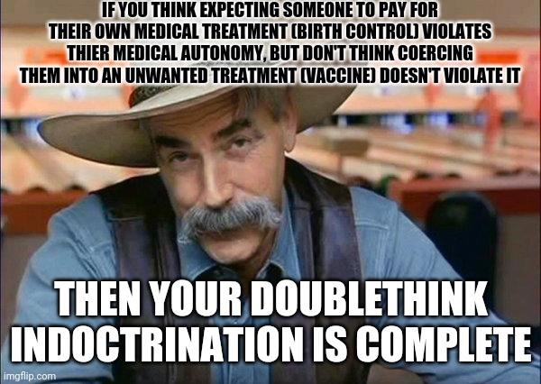 1984 is almost here. Doublethink already has a strong foothold | IF YOU THINK EXPECTING SOMEONE TO PAY FOR THEIR OWN MEDICAL TREATMENT (BIRTH CONTROL) VIOLATES THIER MEDICAL AUTONOMY, BUT DON'T THINK COERCING THEM INTO AN UNWANTED TREATMENT (VACCINE) DOESN'T VIOLATE IT; THEN YOUR DOUBLETHINK INDOCTRINATION IS COMPLETE | image tagged in sam elliott special kind of stupid | made w/ Imgflip meme maker