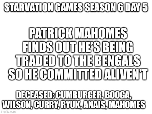 Hide | PATRICK MAHOMES FINDS OUT HE’S BEING TRADED TO THE BENGALS SO HE COMMITTED ALIVEN’T; STARVATION GAMES SEASON 6 DAY 5; DECEASED: CUMBURGER, BOOGA, WILSON, CURRY, RYUK, ANAIS, MAHOMES | image tagged in blank white template | made w/ Imgflip meme maker