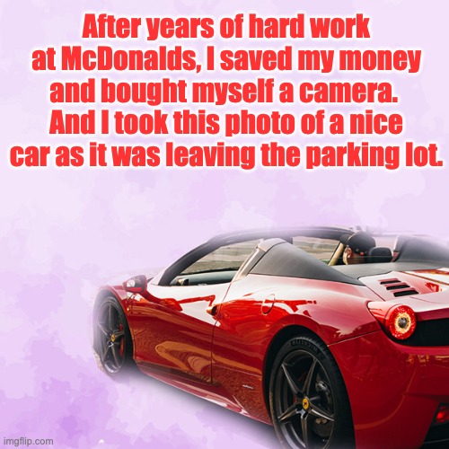 Hard work |  After years of hard work at McDonalds, I saved my money and bought myself a camera.  And I took this photo of a nice car as it was leaving the parking lot. | image tagged in driving my red sports car | made w/ Imgflip meme maker