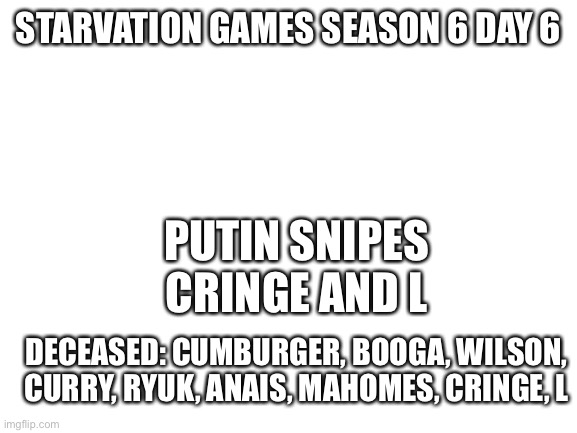 Blank White Template | PUTIN SNIPES CRINGE AND L; STARVATION GAMES SEASON 6 DAY 6; DECEASED: CUMBURGER, BOOGA, WILSON, CURRY, RYUK, ANAIS, MAHOMES, CRINGE, L | image tagged in blank white template | made w/ Imgflip meme maker
