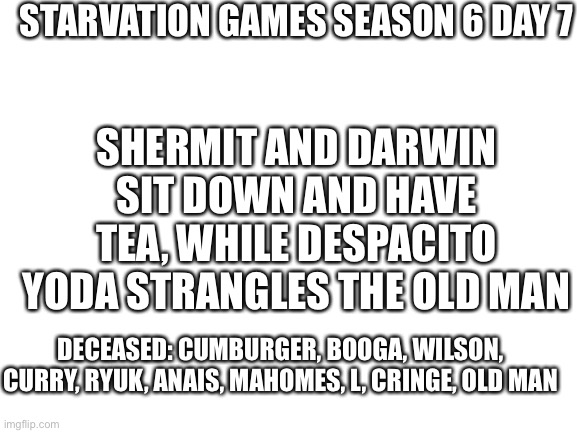 10 remain! | STARVATION GAMES SEASON 6 DAY 7; SHERMIT AND DARWIN SIT DOWN AND HAVE TEA, WHILE DESPACITO YODA STRANGLES THE OLD MAN; DECEASED: CUMBURGER, BOOGA, WILSON, CURRY, RYUK, ANAIS, MAHOMES, L, CRINGE, OLD MAN | image tagged in blank white template | made w/ Imgflip meme maker