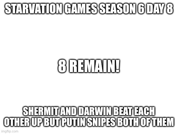 Blank White Template | STARVATION GAMES SEASON 6 DAY 8; 8 REMAIN! SHERMIT AND DARWIN BEAT EACH OTHER UP BUT PUTIN SNIPES BOTH OF THEM | image tagged in blank white template | made w/ Imgflip meme maker