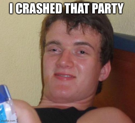 10 Guy Meme | I CRASHED THAT PARTY | image tagged in memes,10 guy | made w/ Imgflip meme maker