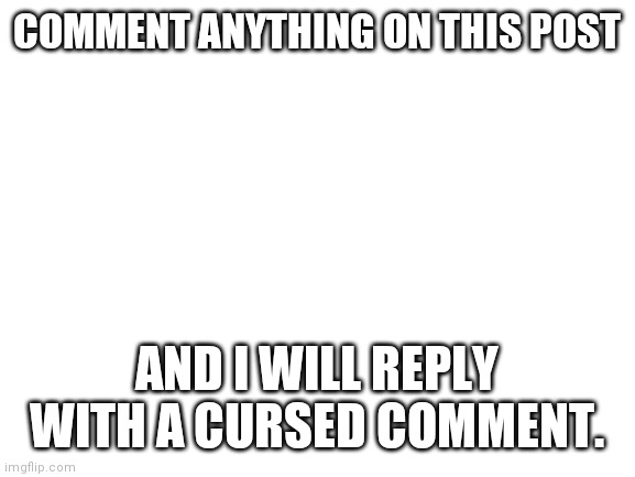 I dare you. | COMMENT ANYTHING ON THIS POST; AND I WILL REPLY WITH A CURSED COMMENT. | image tagged in blank white template | made w/ Imgflip meme maker