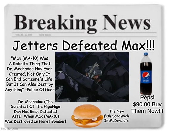 Breaking News!!! | Jetters Defeated Max!!! "Max (MA-10) Was A Roboitc Thing That Dr. Mechadoc Has Ever Created, Not Only It Can End Someone's Life, But It Can Also Destroy Anything" -Police Officer; Dr. Mechadoc (The Scientest Of The HigeHige Dan Has Been Defeated After When Max (MA-10) Was Destroyed In Planet Bomber! Pepsi
$90.00 Buy
Them Now!!! The New Fish SandWich In McDonald's | image tagged in breaking news,newspaper | made w/ Imgflip meme maker