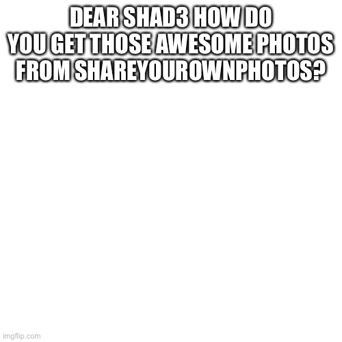 Blank Transparent Square | DEAR SHAD3 HOW DO YOU GET THOSE AWESOME PHOTOS FROM SHAREYOUROWNPHOTOS? | image tagged in memes,blank transparent square | made w/ Imgflip meme maker
