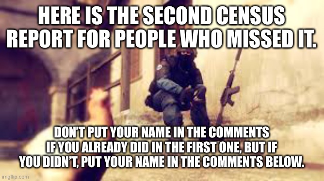 Mod note: Bet there'll be less than 20 in this census | HERE IS THE SECOND CENSUS REPORT FOR PEOPLE WHO MISSED IT. DON’T PUT YOUR NAME IN THE COMMENTS IF YOU ALREADY DID IN THE FIRST ONE, BUT IF YOU DIDN’T, PUT YOUR NAME IN THE COMMENTS BELOW. | image tagged in cs go tired soldier | made w/ Imgflip meme maker