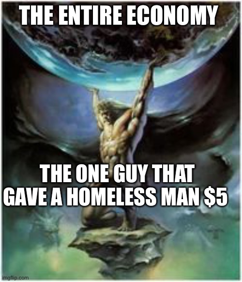 Atlas holding Earth | THE ENTIRE ECONOMY; THE ONE GUY THAT GAVE A HOMELESS MAN $5 | image tagged in atlas holding earth | made w/ Imgflip meme maker