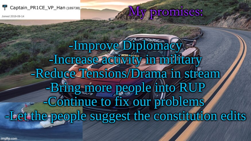 PR1CE's RX-7 Template | My promises:; -Improve Diplomacy
-Increase activity in military
-Reduce Tensions/Drama in stream
-Bring more people into RUP
-Continue to fix our problems 
-Let the people suggest the constitution edits | image tagged in pr1ce's rx-7 template | made w/ Imgflip meme maker