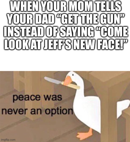 Untitled Goose Peace Was Never an Option |  WHEN YOUR MOM TELLS YOUR DAD “GET THE GUN” INSTEAD OF SAYING “COME LOOK AT JEFF’S NEW FACE!” | image tagged in untitled goose peace was never an option,jeff the killer,funny,dark humor | made w/ Imgflip meme maker