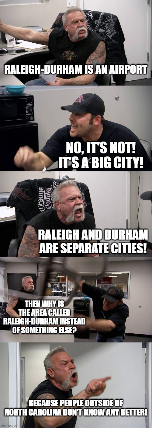 American Chopper Argument | RALEIGH-DURHAM IS AN AIRPORT; NO, IT'S NOT! IT'S A BIG CITY! RALEIGH AND DURHAM ARE SEPARATE CITIES! THEN WHY IS THE AREA CALLED RALEIGH-DURHAM INSTEAD OF SOMETHING ELSE? BECAUSE PEOPLE OUTSIDE OF NORTH CAROLINA DON'T KNOW ANY BETTER! | image tagged in american chopper argument,raleigh-durham,airport,raleigh,durham | made w/ Imgflip meme maker