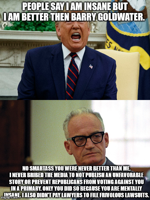 Trump and Barry Goldwater. Why they are different and why Trump is delusional | PEOPLE SAY I AM INSANE BUT I AM BETTER THEN BARRY GOLDWATER. NO SMARTASS YOU WERE NEVER BETTER THAN ME. I NEVER BRIBED THE MEDIA TO NOT PUBLISH AN UNFAVORABLE STORY OR PREVENT REPUBLICANS FROM VOTING AGAINST YOU IN A PRIMARY. ONLY YOU DID SO BECAUSE YOU ARE MENTALLY INSANE. I ALSO DIDN'T PAY LAWYERS TO FILE FRIVOLOUS LAWSUITS. | image tagged in barry goldwater,donald trump,trump derangement syndrome | made w/ Imgflip meme maker