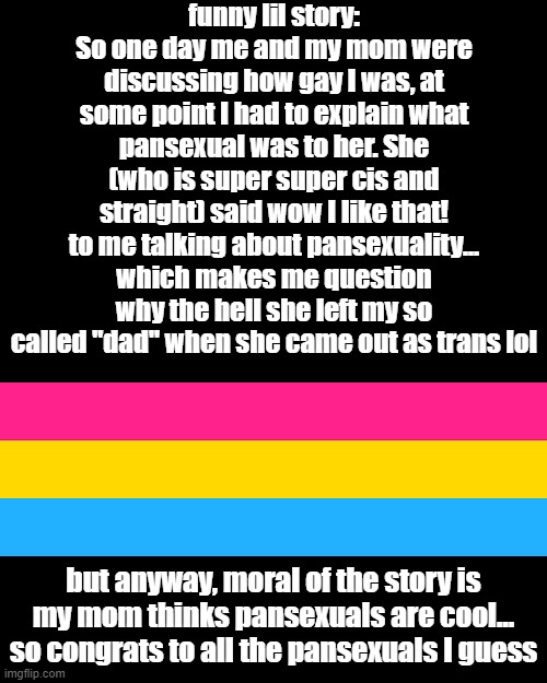 my mom openly supports pansexuals now, which is cool | funny lil story: So one day me and my mom were discussing how gay I was, at some point I had to explain what pansexual was to her. She (who is super super cis and straight) said wow I like that! to me talking about pansexuality... which makes me question why the hell she left my so called "dad" when she came out as trans lol; but anyway, moral of the story is my mom thinks pansexuals are cool... so congrats to all the pansexuals I guess | image tagged in memes,blank transparent square,pansexual,mom,cool,lgbtq | made w/ Imgflip meme maker