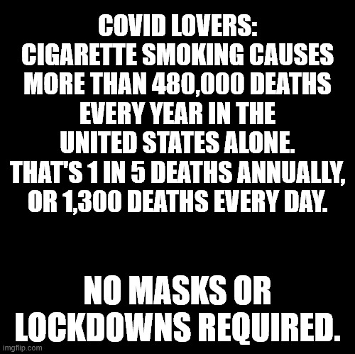 Covid and Smoking both kill | COVID LOVERS:
CIGARETTE SMOKING CAUSES
MORE THAN 480,000 DEATHS
EVERY YEAR IN THE UNITED STATES ALONE.
THAT'S 1 IN 5 DEATHS ANNUALLY,
OR 1,300 DEATHS EVERY DAY. NO MASKS OR LOCKDOWNS REQUIRED. | image tagged in covid,smoking,death,quit | made w/ Imgflip meme maker