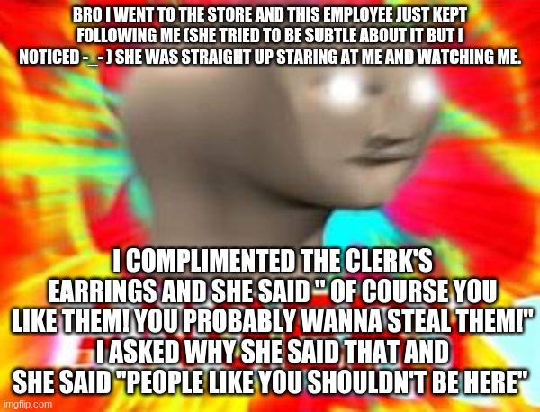 WTF | BRO I WENT TO THE STORE AND THIS EMPLOYEE JUST KEPT FOLLOWING ME (SHE TRIED TO BE SUBTLE ABOUT IT BUT I NOTICED -_- ) SHE WAS STRAIGHT UP STARING AT ME AND WATCHING ME. I COMPLIMENTED THE CLERK'S EARRINGS AND SHE SAID " OF COURSE YOU LIKE THEM! YOU PROBABLY WANNA STEAL THEM!"
I ASKED WHY SHE SAID THAT AND SHE SAID "PEOPLE LIKE YOU SHOULDN'T BE HERE" | image tagged in surreal angery | made w/ Imgflip meme maker