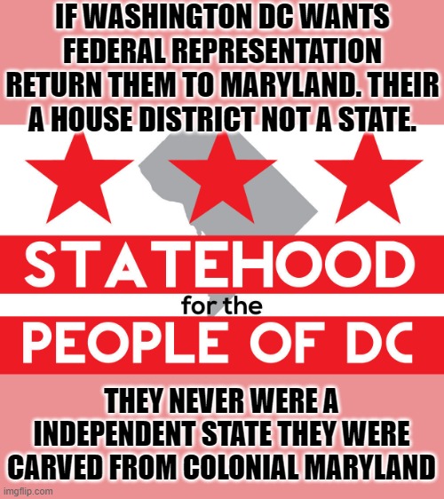 statehood | IF WASHINGTON DC WANTS FEDERAL REPRESENTATION RETURN THEM TO MARYLAND. THEIR A HOUSE DISTRICT NOT A STATE. THEY NEVER WERE A INDEPENDENT STATE THEY WERE CARVED FROM COLONIAL MARYLAND | image tagged in democrats,fascism | made w/ Imgflip meme maker