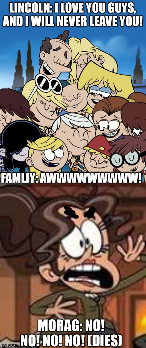The Loud House Movie Ending | LINCOLN: I LOVE YOU GUYS, AND I WILL NEVER LEAVE YOU! FAMLIY: AWWWWWWWWW! MORAG: NO! NO! NO! NO! (DIES) | image tagged in the loud house | made w/ Imgflip meme maker