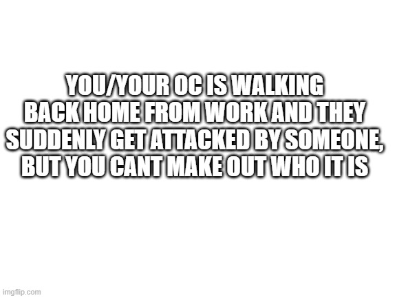 OH NO | YOU/YOUR OC IS WALKING BACK HOME FROM WORK AND THEY SUDDENLY GET ATTACKED BY SOMEONE, BUT YOU CANT MAKE OUT WHO IT IS | image tagged in blank white template | made w/ Imgflip meme maker
