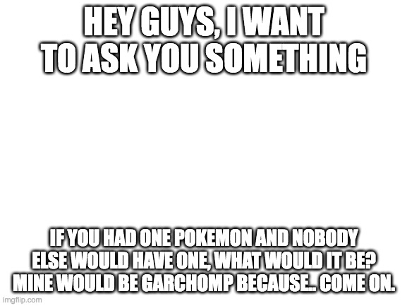 what would u pic? | HEY GUYS, I WANT TO ASK YOU SOMETHING; IF YOU HAD ONE POKEMON AND NOBODY ELSE WOULD HAVE ONE, WHAT WOULD IT BE? MINE WOULD BE GARCHOMP BECAUSE.. COME ON. | image tagged in blank white template | made w/ Imgflip meme maker