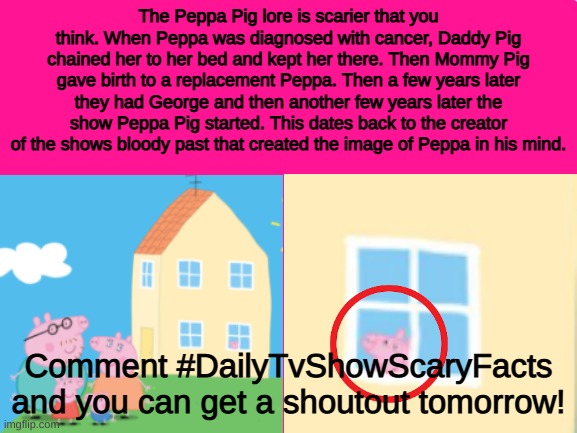 #DailyTvShowScaryFacts Number 2 | The Peppa Pig lore is scarier that you think. When Peppa was diagnosed with cancer, Daddy Pig chained her to her bed and kept her there. Then Mommy Pig gave birth to a replacement Peppa. Then a few years later they had George and then another few years later the show Peppa Pig started. This dates back to the creator of the shows bloody past that created the image of Peppa in his mind. Comment #DailyTvShowScaryFacts and you can get a shoutout tomorrow! | image tagged in peppa pig,scary,tv shows,tv,tv show | made w/ Imgflip meme maker