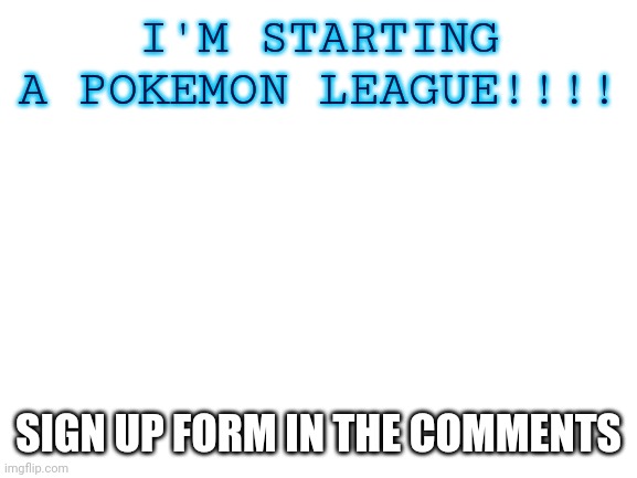 Sign up sheet and requirements in comments | I'M STARTING A POKEMON LEAGUE!!!! SIGN UP FORM IN THE COMMENTS | image tagged in blank white template | made w/ Imgflip meme maker