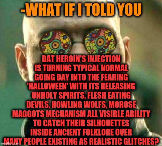 -Dope sick. | DAT HEROIN'S INJECTION IS TURNING TYPICAL NORMAL GOING DAY INTO THE FEARING 'HALLOWEEN' WITH ITS RELEASING UNHOLY SPIRITS, FLESH EATING DEVILS, HOWLING WOLFS, MOROSE MAGGOTS MECHANISM ALL VISIBLE ABILITY TO CATCH THEIR SILHOUETTES INSIDE ANCIENT FOLKLORE OVER MANY PEOPLE EXISTING AS REALISTIC GLITCHES? -WHAT IF I TOLD YOU | image tagged in acid kicks in morpheus,heroin,don't do drugs,little shop of horrors,theneedledrop,what if i told you | made w/ Imgflip meme maker