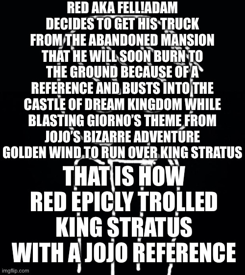 King Stratus belongs to PrinceVince64 | RED AKA FELL!ADAM DECIDES TO GET HIS TRUCK FROM THE ABANDONED MANSION THAT HE WILL SOON BURN TO THE GROUND BECAUSE OF A REFERENCE AND BUSTS INTO THE CASTLE OF DREAM KINGDOM WHILE BLASTING GIORNO’S THEME FROM JOJO’S BIZARRE ADVENTURE GOLDEN WIND TO RUN OVER KING STRATUS; THAT IS HOW RED EPICLY TROLLED KING STRATUS WITH A JOJO REFERENCE | image tagged in follow princevince64,now,literally right now | made w/ Imgflip meme maker