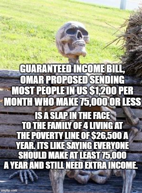 WTF | GUARANTEED INCOME BILL, OMAR PROPOSED SENDING MOST PEOPLE IN US $1,200 PER MONTH WHO MAKE 75,000 OR LESS; IS A SLAP IN THE FACE TO THE FAMILY OF 4 LIVING AT THE POVERTY LINE OF $26,500 A YEAR. ITS LIKE SAYING EVERYONE SHOULD MAKE AT LEAST 75,000 A YEAR AND STILL NEED EXTRA INCOME. | image tagged in memes,waiting skeleton | made w/ Imgflip meme maker