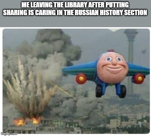 Disaster Plane | ME LEAVING THE LIBRARY AFTER PUTTING SHARING IS CARING IN THE RUSSIAN HISTORY SECTION | image tagged in disaster plane | made w/ Imgflip meme maker
