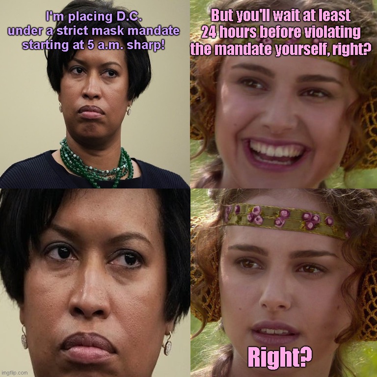 The Saturday morning Muriel Bowser power hour | I'm placing D.C. under a strict mask mandate starting at 5 a.m. sharp! But you'll wait at least 24 hours before violating the mandate yourself, right? Right? | image tagged in anakin padme 4 panel,dc mayor muriel bowser,tyrant,liar,liberal hypocrisy,mask mandates | made w/ Imgflip meme maker