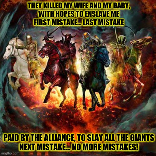 Holy Wars! | THEY KILLED MY WIFE AND MY BABY,
WITH HOPES TO ENSLAVE ME
FIRST MISTAKE... LAST MISTAKE; PAID BY THE ALLIANCE, TO SLAY ALL THE GIANTS
NEXT MISTAKE... NO MORE MISTAKES! | image tagged in four horsemen of the apocalypse,megadeth,heavy metal,song lyrics | made w/ Imgflip meme maker