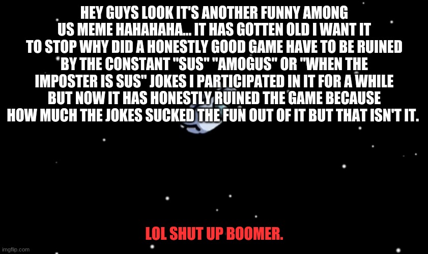 Among us. | HEY GUYS LOOK IT'S ANOTHER FUNNY AMONG US MEME HAHAHAHA... IT HAS GOTTEN OLD I WANT IT TO STOP WHY DID A HONESTLY GOOD GAME HAVE TO BE RUINED BY THE CONSTANT "SUS" "AMOGUS" OR "WHEN THE IMPOSTER IS SUS" JOKES I PARTICIPATED IN IT FOR A WHILE BUT NOW IT HAS HONESTLY RUINED THE GAME BECAUSE HOW MUCH THE JOKES SUCKED THE FUN OUT OF IT BUT THAT ISN'T IT. LOL SHUT UP BOOMER. | image tagged in among us ejected | made w/ Imgflip meme maker