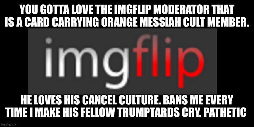 imgflip | YOU GOTTA LOVE THE IMGFLIP MODERATOR THAT IS A CARD CARRYING ORANGE MESSIAH CULT MEMBER. HE LOVES HIS CANCEL CULTURE. BANS ME EVERY TIME I MAKE HIS FELLOW TRUMPTARDS CRY. PATHETIC | image tagged in imgflip | made w/ Imgflip meme maker
