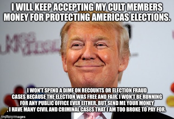 Donald trump approves | I WILL KEEP ACCEPTING MY CULT MEMBERS MONEY FOR PROTECTING AMERICAS ELECTIONS. I WON’T SPEND A DIME ON RECOUNTS OR ELECTION FRAUD CASES BECAUSE THE ELECTION WAS FREE AND FAIR. I WON’T BE RUNNING FOR ANY PUBLIC OFFICE EVER EITHER. BUT SEND ME YOUR MONEY , I HAVE MANY CIVIL AND CRIMINAL CASES THAT I AM TOO BROKE TO PAY FOR. | image tagged in donald trump approves | made w/ Imgflip meme maker