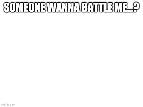 Blank White Template |  SOMEONE WANNA BATTLE ME...? | image tagged in blank white template | made w/ Imgflip meme maker