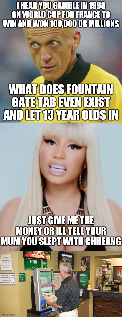 RAT ATTACK ON ANY FEMALE SPAINISH COW ASS LIKE KAROL G | I HEAR YOU GAMBLE IN 1998 ON WORLD CUP FOR FRANCE TO WIN AND WON 100,000 OR MILLIONS; WHAT DOES FOUNTAIN GATE TAB EVEN EXIST AND LET 13 YEAR OLDS IN; JUST GIVE ME THE MONEY OR ILL TELL YOUR MUM YOU SLEPT WITH CHHEANG | image tagged in are you serious football | made w/ Imgflip meme maker