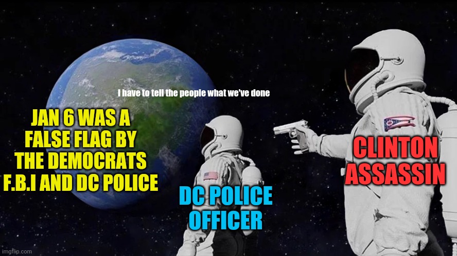 The 4th dc police officer has been confirmed to have "Suicided" themselves since Jan 6 false flag | JAN 6 WAS A FALSE FLAG BY THE DEMOCRATS F.B.I AND DC POLICE; I have to tell the people what we've done; CLINTON ASSASSIN; DC POLICE OFFICER | image tagged in always has been,clinton,assassin,dc,false flag,democrats | made w/ Imgflip meme maker