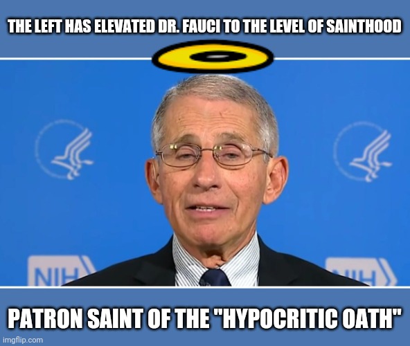 Dr Fauci | THE LEFT HAS ELEVATED DR. FAUCI TO THE LEVEL OF SAINTHOOD; PATRON SAINT OF THE "HYPOCRITIC OATH" | image tagged in dr fauci | made w/ Imgflip meme maker