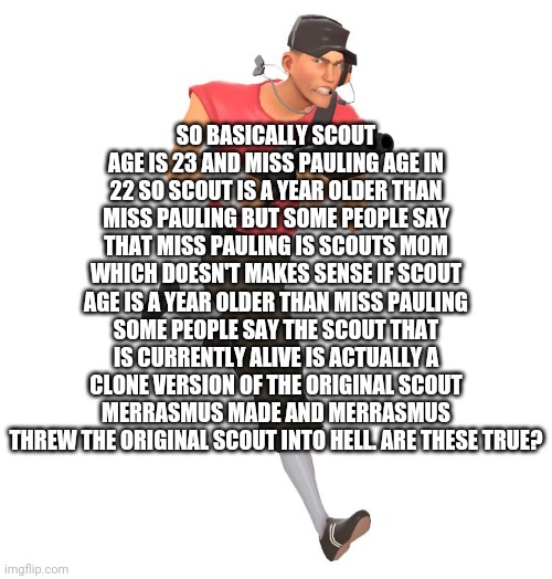 idk | SO BASICALLY SCOUT AGE IS 23 AND MISS PAULING AGE IN 22 SO SCOUT IS A YEAR OLDER THAN MISS PAULING BUT SOME PEOPLE SAY THAT MISS PAULING IS SCOUTS MOM WHICH DOESN'T MAKES SENSE IF SCOUT AGE IS A YEAR OLDER THAN MISS PAULING SOME PEOPLE SAY THE SCOUT THAT IS CURRENTLY ALIVE IS ACTUALLY A CLONE VERSION OF THE ORIGINAL SCOUT MERRASMUS MADE AND MERRASMUS THREW THE ORIGINAL SCOUT INTO HELL. ARE THESE TRUE? | image tagged in scout tf2 | made w/ Imgflip meme maker