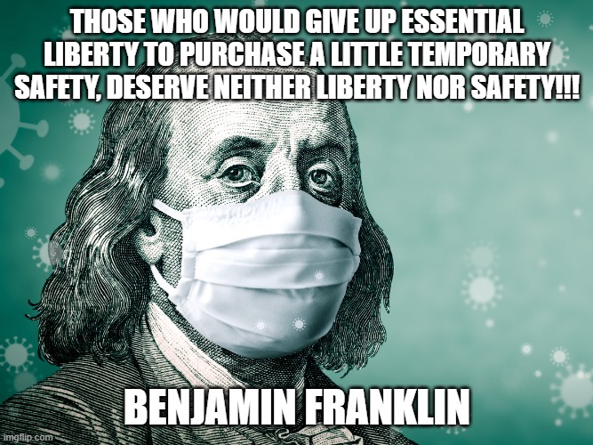 Franklin Warned Us!!!! | THOSE WHO WOULD GIVE UP ESSENTIAL LIBERTY TO PURCHASE A LITTLE TEMPORARY SAFETY, DESERVE NEITHER LIBERTY NOR SAFETY!!! BENJAMIN FRANKLIN | image tagged in nwo,leftist terrorism,freedom | made w/ Imgflip meme maker