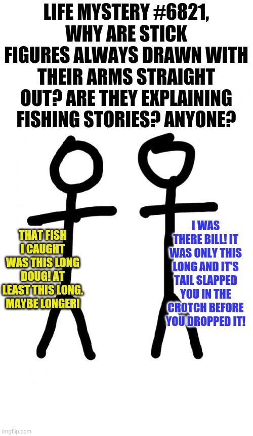 Stick figures.... | LIFE MYSTERY #6821,
WHY ARE STICK FIGURES ALWAYS DRAWN WITH THEIR ARMS STRAIGHT OUT? ARE THEY EXPLAINING FISHING STORIES? ANYONE? THAT FISH I CAUGHT WAS THIS LONG DOUG! AT LEAST THIS LONG. MAYBE LONGER! I WAS THERE BILL! IT WAS ONLY THIS LONG AND IT'S TAIL SLAPPED YOU IN THE CROTCH BEFORE YOU DROPPED IT! | image tagged in stick figure,fishing | made w/ Imgflip meme maker