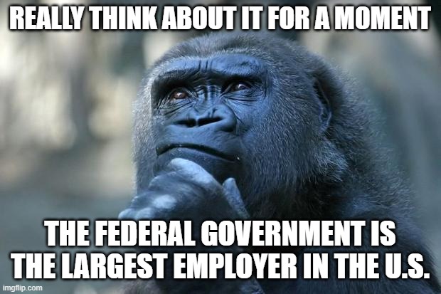Deep Thoughts | REALLY THINK ABOUT IT FOR A MOMENT; THE FEDERAL GOVERNMENT IS THE LARGEST EMPLOYER IN THE U.S. | image tagged in deep thoughts | made w/ Imgflip meme maker