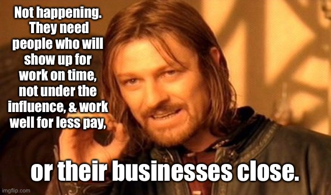 One Does Not Simply Meme | Not happening.  They need people who will show up for work on time, not under the influence, & work well for less pay, or their businesses c | image tagged in memes,one does not simply | made w/ Imgflip meme maker
