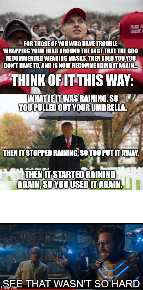 I know... thinking for yourself is hard. | FOR THOSE OF YOU WHO HAVE TROUBLE WRAPPING YOUR HEAD AROUND THE FACT THAT THE CDC RECOMMENDED WEARING MASKS, THEN TOLD YOU YOU DON'T HAVE TO, AND IS NOW RECOMMENDING IT AGAIN... THINK OF IT THIS WAY:; WHAT IF IT WAS RAINING, SO YOU PULLED OUT YOUR UMBRELLA. THEN IT STOPPED RAINING, SO YOU PUT IT AWAY. THEN IT STARTED RAINING AGAIN, SO YOU USED IT AGAIN. | image tagged in maga crowd,see that wasn't so hard | made w/ Imgflip meme maker